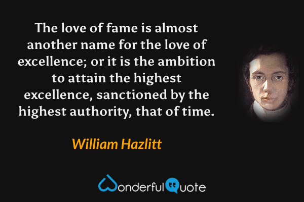 The love of fame is almost another name for the love of excellence; or it is the ambition to attain the highest excellence, sanctioned by the highest authority, that of time. - William Hazlitt quote.