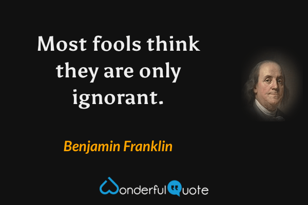 Most fools think they are only ignorant. - Benjamin Franklin quote.