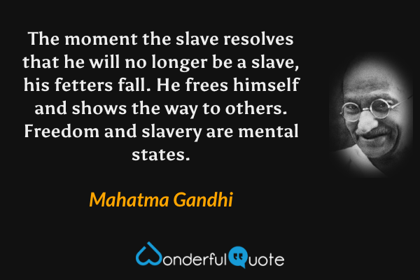 The moment the slave resolves that he will no longer be a slave, his fetters fall.  He frees himself and shows the way to others.  Freedom and slavery are mental states. - Mahatma Gandhi quote.