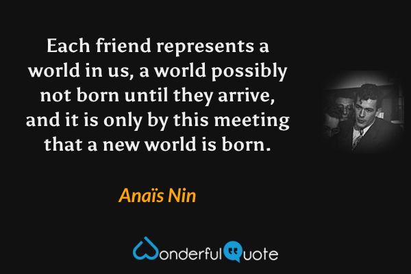 Each friend represents a world in us, a world possibly not born until they arrive, and it is only by this meeting that a new world is born. - Anaïs Nin quote.