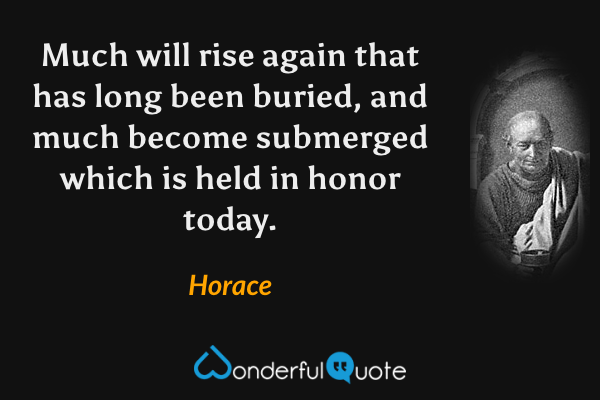 Much will rise again that has long been buried, and much become submerged which is held in honor today. - Horace quote.