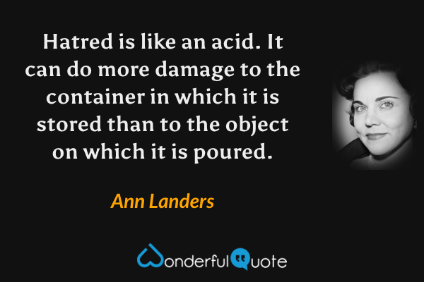 Hatred is like an acid. It can do more damage to the container in which it is stored than to the object on which it is poured. - Ann Landers quote.