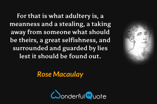 For that is what adultery is, a meanness and a stealing, a taking away from someone what should be theirs, a great selfishness, and surrounded and guarded by lies lest it should be found out. - Rose Macaulay quote.