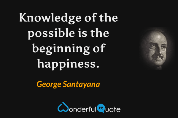 Knowledge of the possible is the beginning of happiness. - George Santayana quote.