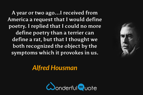 A year or two ago...I received from America a request that I would define poetry. I replied that I could no more define poetry than a terrier can define a rat, but that I thought we both recognized the object by the symptoms which it provokes in us. - Alfred Housman quote.