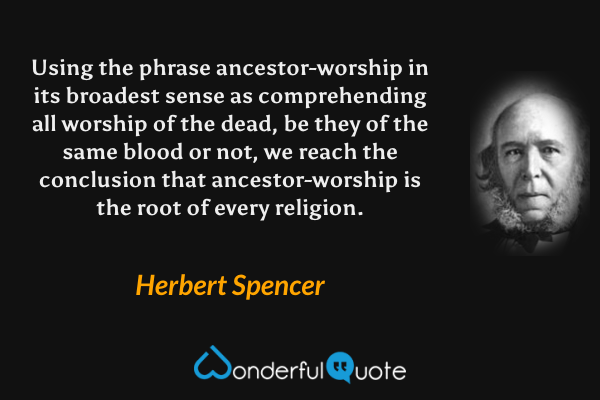 Using the phrase ancestor-worship in its broadest sense as comprehending all worship of the dead, be they of the same blood or not, we reach the conclusion that ancestor-worship is the root of every religion. - Herbert Spencer quote.
