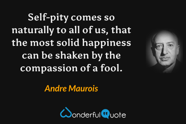 Self-pity comes so naturally to all of us, that the most solid happiness can be shaken by the compassion of a fool. - Andre Maurois quote.
