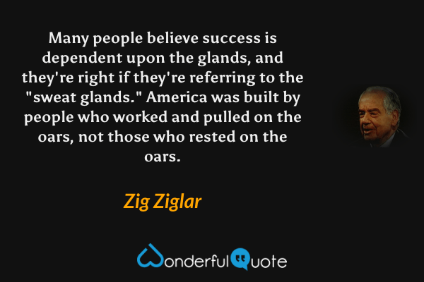 Many people believe success is dependent upon the glands, and they're right if they're referring to the "sweat glands."  America was built by people who worked and pulled on the oars, not those who rested on the oars. - Zig Ziglar quote.