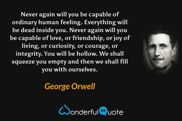 Never again will you be capable of ordinary human feeling.  Everything will be dead inside you.  Never again will you be capable of love, or friendship, or joy of living, or curiosity, or courage, or integrity.  You will be hollow.  We shall squeeze you empty and then we shall fill you with ourselves. - George Orwell quote.