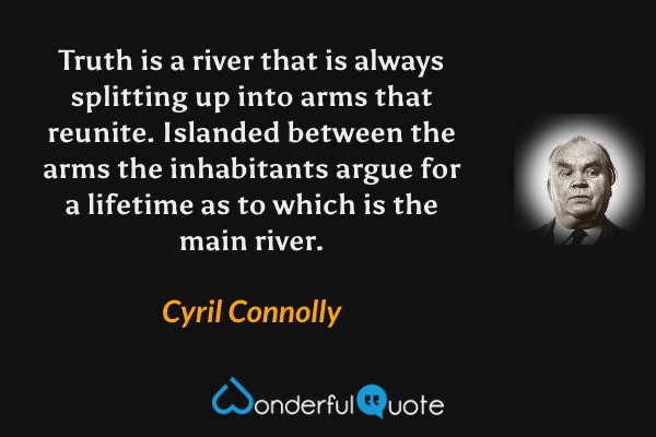 Truth is a river that is always splitting up into arms that reunite.  Islanded between the arms the inhabitants argue for a lifetime as to which is the main river. - Cyril Connolly quote.