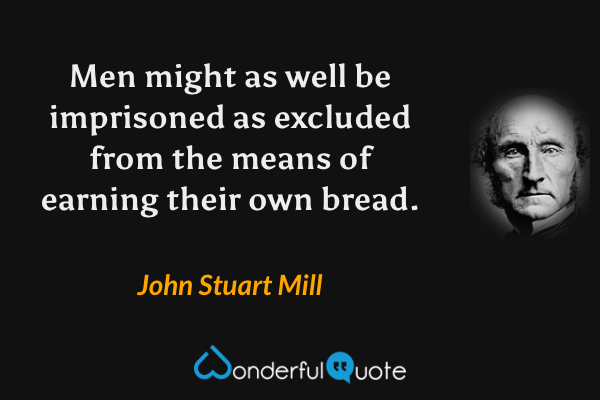Men might as well be imprisoned as excluded from the means of earning their own bread. - John Stuart Mill quote.