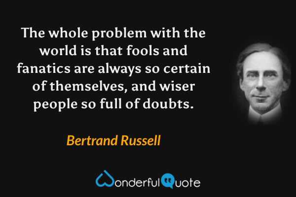 The whole problem with the world is that fools and fanatics are always so certain of themselves, and wiser people so full of doubts. - Bertrand Russell quote.