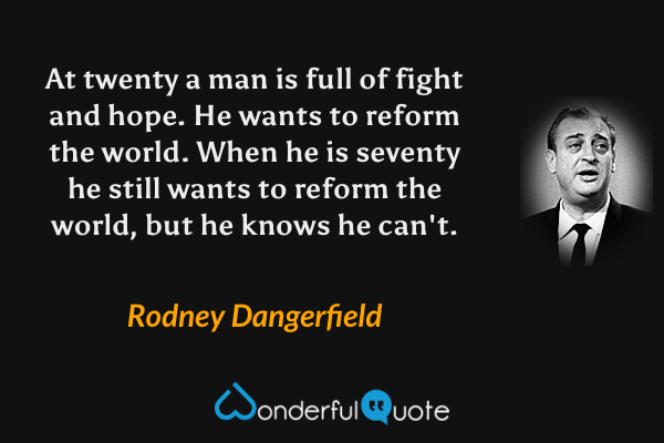 At twenty a man is full of fight and hope. He wants to reform the world. When he is seventy he still wants to reform the world, but he knows he can't. - Rodney Dangerfield quote.