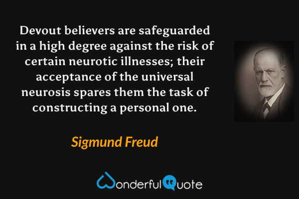 Devout believers are safeguarded in a high degree against the risk of certain neurotic illnesses; their acceptance of the universal neurosis spares them the task of constructing a personal one. - Sigmund Freud quote.