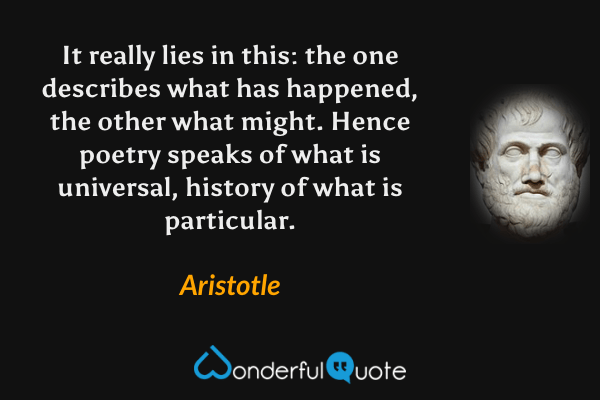 It really lies in this: the one describes what has happened, the other what might. Hence poetry speaks of what is universal, history of what is particular. - Aristotle quote.