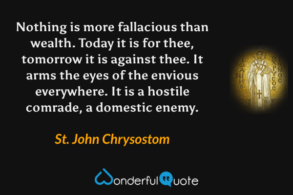 Nothing is more fallacious than wealth. Today it is for thee, tomorrow it is against thee. It arms the eyes of the envious everywhere. It is a hostile comrade, a domestic enemy. - St. John Chrysostom quote.