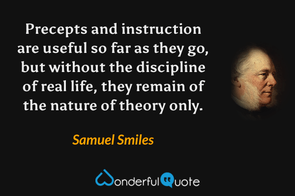 Precepts and instruction are useful so far as they go, but without the discipline of real life, they remain of the nature of theory only. - Samuel Smiles quote.