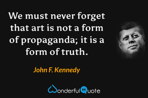 We must never forget that art is not a form of propaganda; it is a form of truth. - John F. Kennedy quote.
