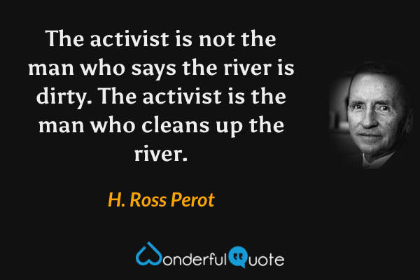 The activist is not the man who says the river is dirty. The activist is the man who cleans up the river. - H. Ross Perot quote.