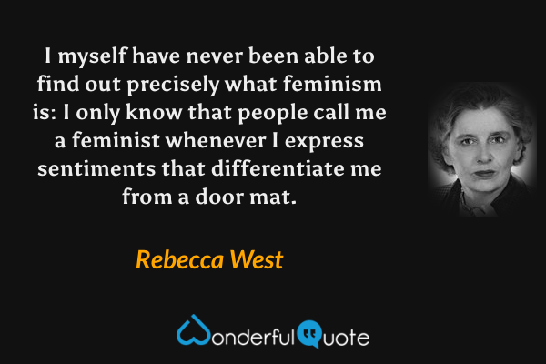 I myself have never been able to find out precisely what feminism is: I only know that people call me a feminist whenever I express sentiments that differentiate me from a door mat. - Rebecca West quote.
