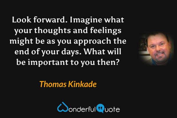 Look forward. Imagine what your thoughts and feelings might be as you approach the end of your days. What will be important to you then? - Thomas Kinkade quote.