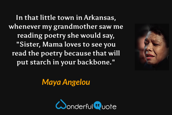 In that little town in Arkansas, whenever my grandmother saw me reading poetry she would say, "Sister, Mama loves to see you read the poetry because that will put starch in your backbone." - Maya Angelou quote.