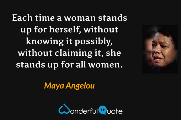 Each time a woman stands up for herself, without knowing it possibly, without claiming it, she stands up for all women. - Maya Angelou quote.
