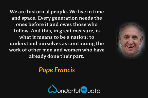 We are historical people. We live in time and space. Every generation needs the ones before it and owes those who follow. And this, in great measure, is what it means to be a nation: to understand ourselves as continuing the work of other men and women who have already done their part. - Pope Francis quote.