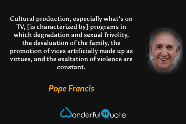 Cultural production, especially what's on TV, [is characterized by] programs in which degradation and sexual frivolity, the devaluation of the family, the promotion of vices artificially made up as virtues, and the exaltation of violence are constant. - Pope Francis quote.