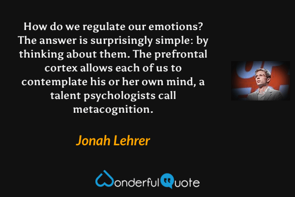 How do we regulate our emotions? The answer is surprisingly simple: by thinking about them. The prefrontal cortex allows each of us to contemplate his or her own mind, a talent psychologists call metacognition. - Jonah Lehrer quote.