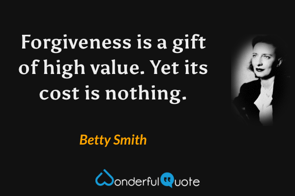 Forgiveness is a gift of high value. Yet its cost is nothing. - Betty Smith quote.