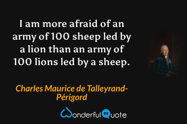 I am more afraid of an army of 100 sheep led by a lion than an army of 100 lions led by a sheep. - Charles Maurice de Talleyrand-Périgord quote.