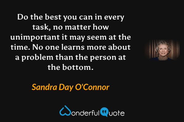 Do the best you can in every task, no matter how unimportant it may seem at the time. No one learns more about a problem than the person at the bottom. - Sandra Day O'Connor quote.