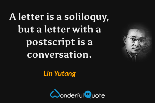 A letter is a soliloquy, but a letter with a postscript is a conversation. - Lin Yutang quote.