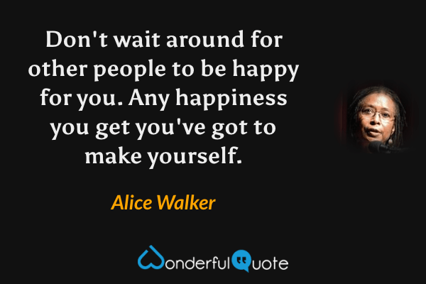 Don't wait around for other people to be happy for you. Any happiness you get you've got to make yourself. - Alice Walker quote.