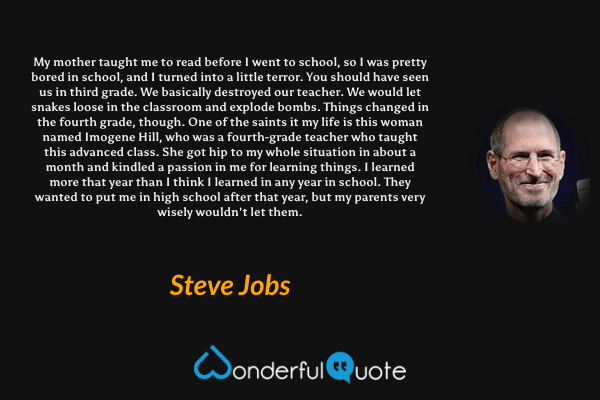 My mother taught me to read before I went to school, so I was pretty bored in school, and I turned into a little terror. You should have seen us in third grade. We basically destroyed our teacher. We would let snakes loose in the classroom and explode bombs. Things changed in the fourth grade, though. One of the saints it my life is this woman named Imogene Hill, who was a fourth-grade teacher who taught this advanced class. She got hip to my whole situation in about a month and kindled a passion in me for learning things. I learned more that year than I think I learned in any year in school. They wanted to put me in high school after that year, but my parents very wisely wouldn't let them. - Steve Jobs quote.