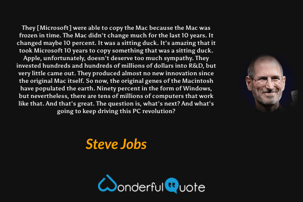 They [Microsoft] were able to copy the Mac because the Mac was frozen in time. The Mac didn't change much for the last 10 years. It changed maybe 10 percent. It was a sitting duck. It's amazing that it took Microsoft 10 years to copy something that was a sitting duck. Apple, unfortunately, doesn't deserve too much sympathy. They invested hundreds and hundreds of millions of dollars into R&D, but very little came out. They produced almost no new innovation since the original Mac itself. So now, the original genes of the Macintosh have populated the earth. Ninety percent in the form of Windows, but nevertheless, there are tens of millions of computers that work like that. And that's great. The question is, what's next? And what's going to keep driving this PC revolution? - Steve Jobs quote.