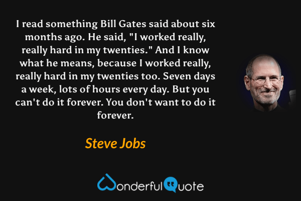 I read something Bill Gates said about six months ago. He said, "I worked really, really hard in my twenties." And I know what he means, because I worked really, really hard in my twenties too. Seven days a week, lots of hours every day. But you can't do it forever. You don't want to do it forever. - Steve Jobs quote.