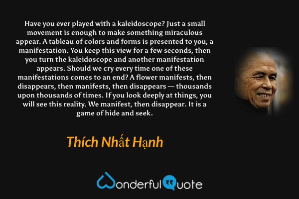 Have you ever played with a kaleidoscope? Just a small movement is enough to make something miraculous appear. A tableau of colors and forms is presented to you, a manifestation. You keep this view for a few seconds, then you turn the kaleidoscope and another manifestation appears. Should we cry every time one of these manifestations comes to an end? A flower manifests, then disappears, then manifests, then disappears — thousands upon thousands of times. If you look deeply at things, you will see this reality. We manifest, then disappear. It is a game of hide and seek. - Thích Nhất Hạnh quote.