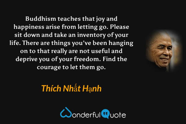 Buddhism teaches that joy and happiness arise from letting go. Please sit down and take an inventory of your life. There are things you've been hanging on to that really are not useful and deprive you of your freedom. Find the courage to let them go. - Thích Nhất Hạnh quote.