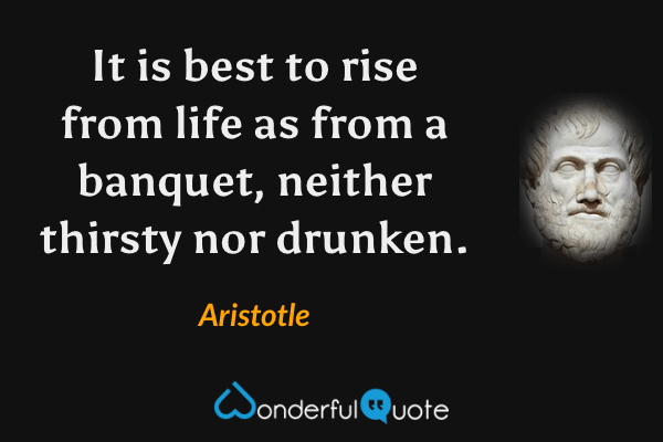 It is best to rise from life as from a banquet, neither thirsty nor drunken. - Aristotle quote.