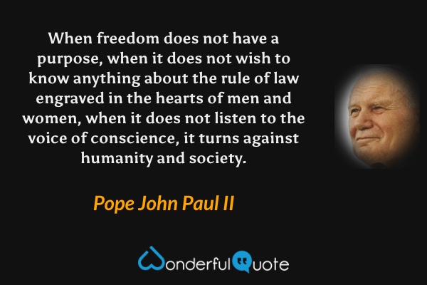 When freedom does not have a purpose, when it does not wish to know anything about the rule of law engraved in the hearts of men and women, when it does not listen to the voice of conscience, it turns against humanity and society. - Pope John Paul II quote.