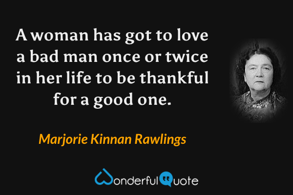A woman has got to love a bad man once or twice in her life to be thankful for a good one. - Marjorie Kinnan Rawlings quote.