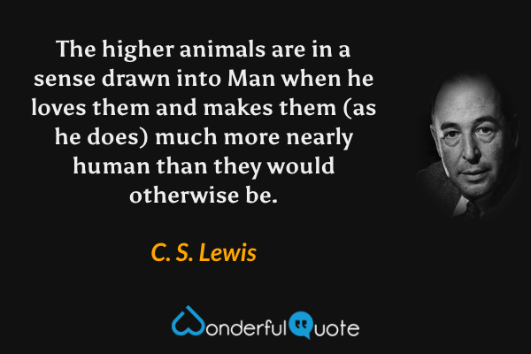The higher animals are in a sense drawn into Man when he loves them and makes them (as he does) much more nearly human than they would otherwise be. - C. S. Lewis quote.