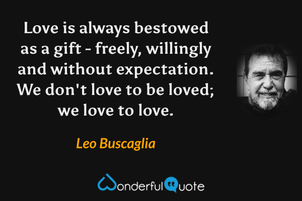 Love is always bestowed as a gift - freely, willingly and without expectation. We don't love to be loved; we love to love. - Leo Buscaglia quote.