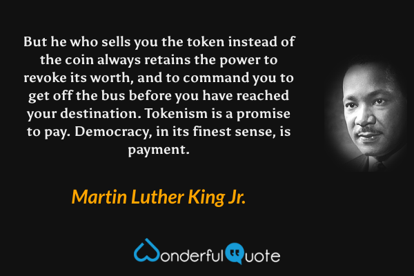 But he who sells you the token instead of the coin always retains the power to revoke its worth, and to command you to get off the bus before you have reached your destination. Tokenism is a promise to pay. Democracy, in its finest sense, is payment. - Martin Luther King Jr. quote.