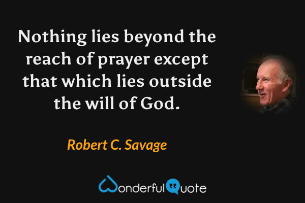 Nothing lies beyond the reach of prayer except that which lies outside the will of God. - Robert C. Savage quote.