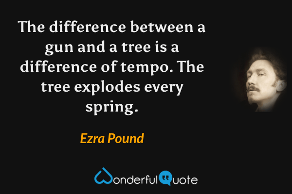 The difference between a gun and a tree is a difference of tempo. The tree explodes every spring. - Ezra Pound quote.