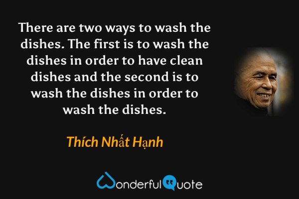 There are two ways to wash the dishes. The first is to wash the dishes in order to have clean dishes and the second is to wash the dishes in order to wash the dishes. - Thích Nhất Hạnh quote.