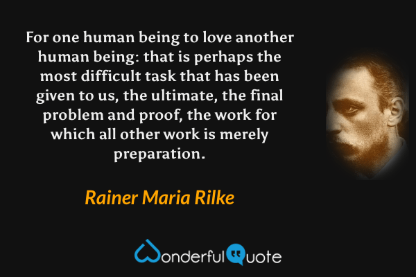 For one human being to love another human being: that is perhaps the most difficult task that has been given to us, the ultimate, the final problem and proof, the work for which all other work is merely preparation. - Rainer Maria Rilke quote.